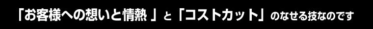 「お客様への想いと情熱 」と「コストカット」のなせる技なのです